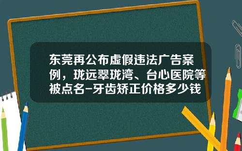 东莞再公布虚假违法广告案例,珑远翠珑湾、台心医院等被点名-牙齿矫正价格多少钱信任东莞口腔医院