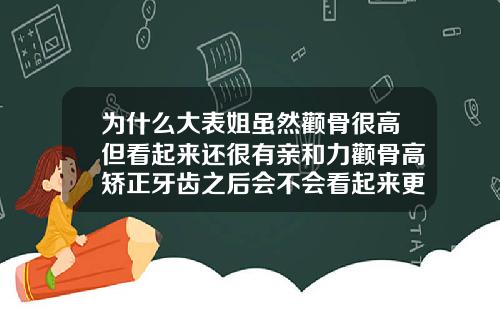为什么大表姐虽然颧骨很高但看起来还很有亲和力颧骨高矫正牙齿之后会不会看起来更高