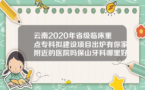 云南2020年省级临床重点专科拟建设项目出炉有你家附近的医院吗保山牙科哪里好