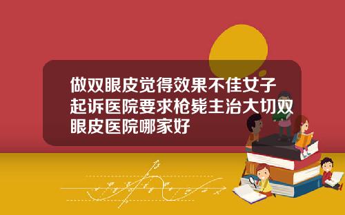 做双眼皮觉得效果不佳女子起诉医院要求枪毙主治大切双眼皮医院哪家好