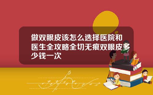 做双眼皮该怎么选择医院和医生全攻略全切无痕双眼皮多少钱一次
