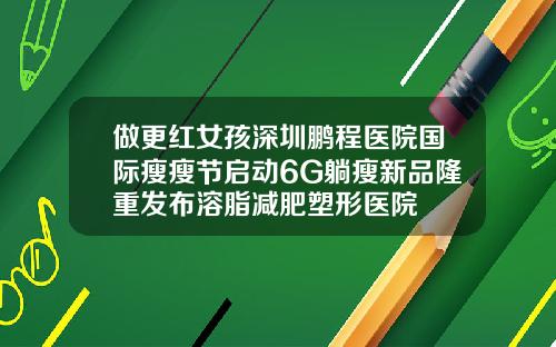 做更红女孩深圳鹏程医院国际瘦瘦节启动6G躺瘦新品隆重发布溶脂减肥塑形医院