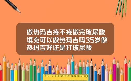 做热玛吉疼不疼做完玻尿酸填充可以做热玛吉吗35岁做热玛吉好还是打玻尿酸