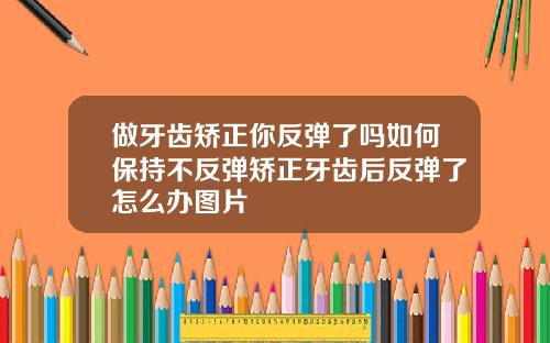 做牙齿矫正你反弹了吗如何保持不反弹矫正牙齿后反弹了怎么办图片