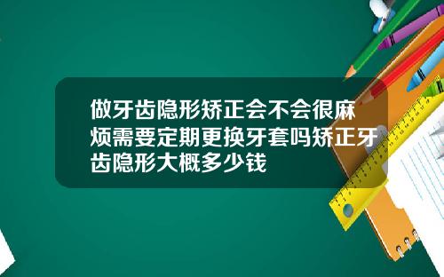 做牙齿隐形矫正会不会很麻烦需要定期更换牙套吗矫正牙齿隐形大概多少钱