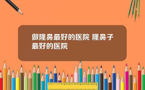 做隆鼻最好的医院 隆鼻子最好的医院