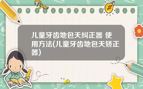 儿童牙齿地包天纠正器 使用方法(儿童牙齿地包天矫正器)