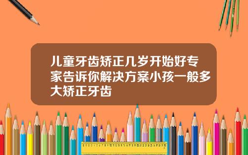 儿童牙齿矫正几岁开始好专家告诉你解决方案小孩一般多大矫正牙齿
