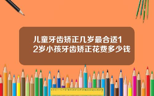 儿童牙齿矫正几岁最合适12岁小孩牙齿矫正花费多少钱