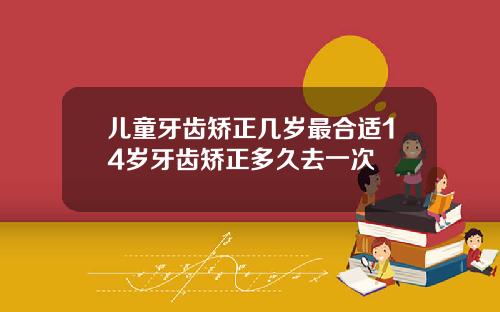 儿童牙齿矫正几岁最合适14岁牙齿矫正多久去一次
