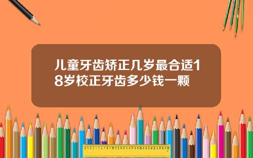 儿童牙齿矫正几岁最合适18岁校正牙齿多少钱一颗