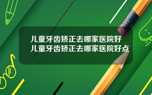 儿童牙齿矫正去哪家医院好儿童牙齿矫正去哪家医院好点