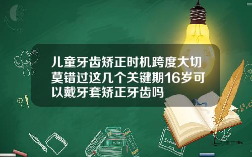 儿童牙齿矫正时机跨度大切莫错过这几个关键期16岁可以戴牙套矫正牙齿吗