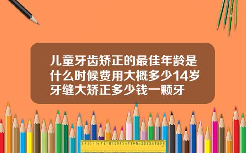 儿童牙齿矫正的最佳年龄是什么时候费用大概多少14岁牙缝大矫正多少钱一颗牙