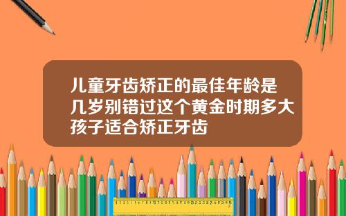 儿童牙齿矫正的最佳年龄是几岁别错过这个黄金时期多大孩子适合矫正牙齿