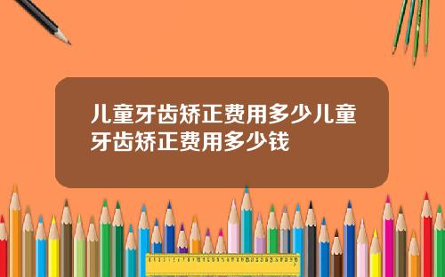 儿童牙齿矫正费用多少儿童牙齿矫正费用多少钱