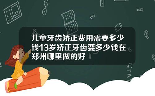 儿童牙齿矫正费用需要多少钱13岁矫正牙齿要多少钱在郑州哪里做的好