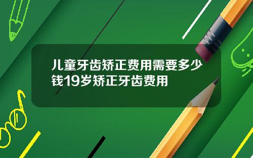 儿童牙齿矫正费用需要多少钱19岁矫正牙齿费用