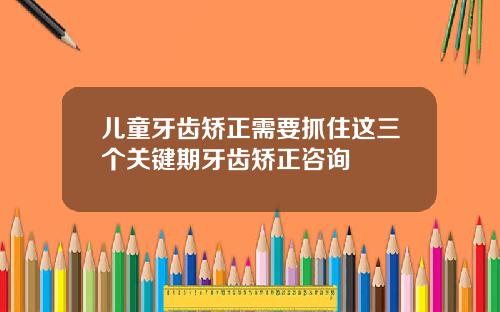 儿童牙齿矫正需要抓住这三个关键期牙齿矫正咨询