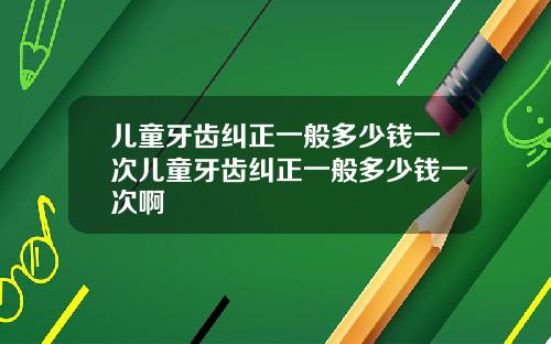 儿童牙齿纠正一般多少钱一次儿童牙齿纠正一般多少钱一次啊