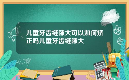 儿童牙齿缝隙大可以如何矫正吗儿童牙齿缝隙大