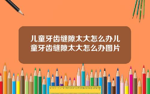 儿童牙齿缝隙太大怎么办儿童牙齿缝隙太大怎么办图片