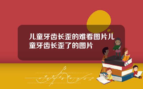 儿童牙齿长歪的难看图片儿童牙齿长歪了的图片