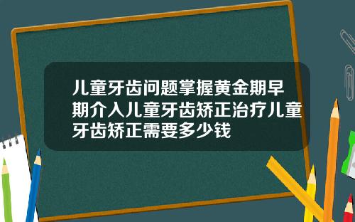 儿童牙齿问题掌握黄金期早期介入儿童牙齿矫正治疗儿童牙齿矫正需要多少钱