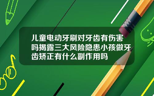 儿童电动牙刷对牙齿有伤害吗揭露三大风险隐患小孩做牙齿矫正有什么副作用吗
