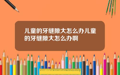 儿童的牙缝隙大怎么办儿童的牙缝隙大怎么办啊