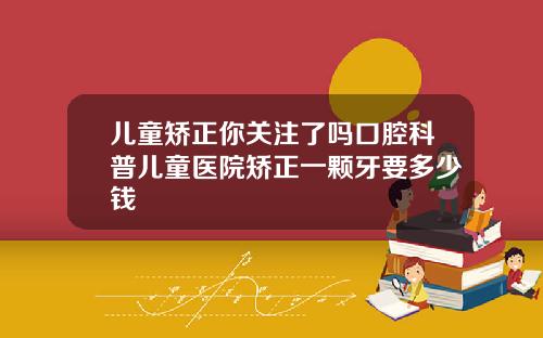 儿童矫正你关注了吗口腔科普儿童医院矫正一颗牙要多少钱