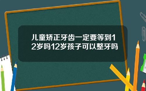 儿童矫正牙齿一定要等到12岁吗12岁孩子可以整牙吗