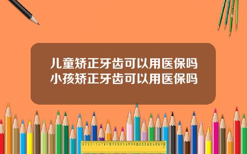 儿童矫正牙齿可以用医保吗小孩矫正牙齿可以用医保吗