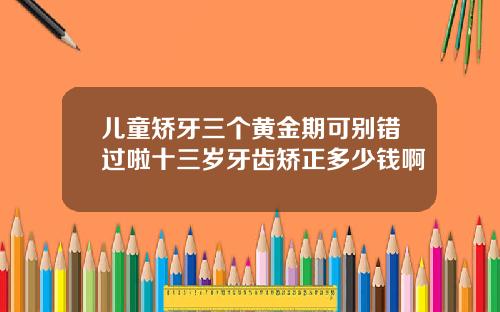 儿童矫牙三个黄金期可别错过啦十三岁牙齿矫正多少钱啊
