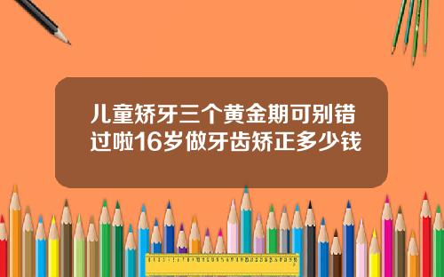 儿童矫牙三个黄金期可别错过啦16岁做牙齿矫正多少钱