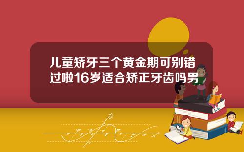 儿童矫牙三个黄金期可别错过啦16岁适合矫正牙齿吗男