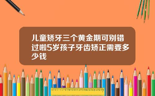 儿童矫牙三个黄金期可别错过啦5岁孩子牙齿矫正需要多少钱