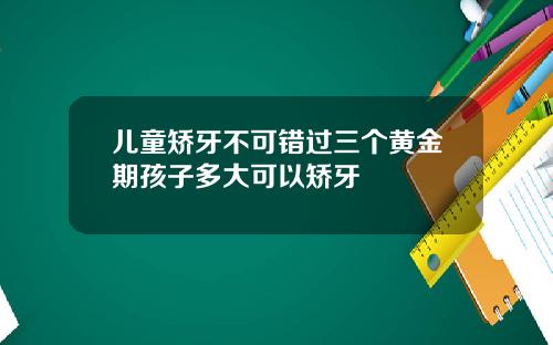 儿童矫牙不可错过三个黄金期孩子多大可以矫牙