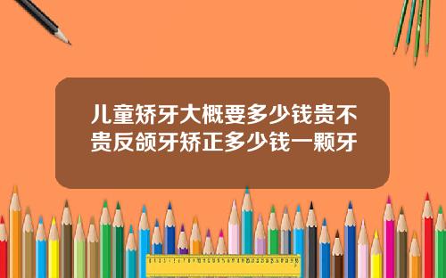 儿童矫牙大概要多少钱贵不贵反颌牙矫正多少钱一颗牙