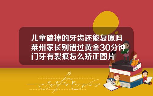 儿童磕掉的牙齿还能复原吗莱州家长别错过黄金30分钟门牙有裂痕怎么矫正图片