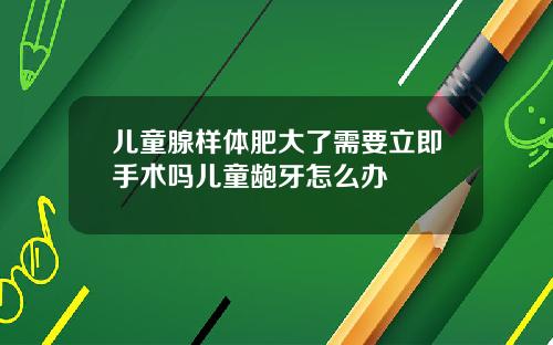 儿童腺样体肥大了需要立即手术吗儿童龅牙怎么办