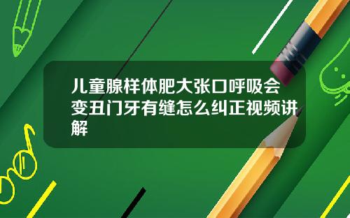 儿童腺样体肥大张口呼吸会变丑门牙有缝怎么纠正视频讲解