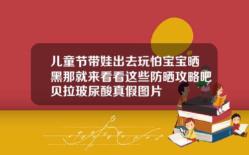 儿童节带娃出去玩怕宝宝晒黑那就来看看这些防晒攻略吧贝拉玻尿酸真假图片