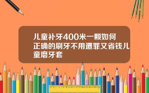 儿童补牙400米一颗如何正确的刷牙不用遭罪又省钱儿童磨牙套
