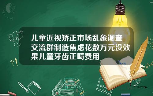 儿童近视矫正市场乱象调查交流群制造焦虑花数万元没效果儿童牙齿正畸费用