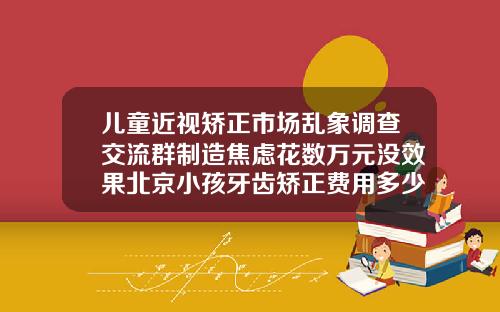 儿童近视矫正市场乱象调查交流群制造焦虑花数万元没效果北京小孩牙齿矫正费用多少
