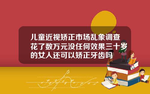 儿童近视矫正市场乱象调查花了数万元没任何效果三十岁的女人还可以矫正牙齿吗