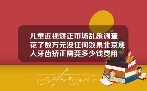 儿童近视矫正市场乱象调查花了数万元没任何效果北京成人牙齿矫正需要多少钱费用