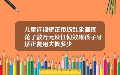 儿童近视矫正市场乱象调查花了数万元没任何效果孩子牙矫正费用大概多少