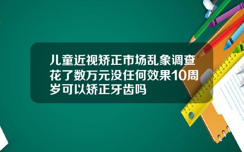 儿童近视矫正市场乱象调查花了数万元没任何效果10周岁可以矫正牙齿吗